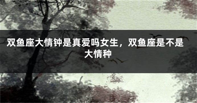 双鱼座大情钟是真爱吗女生,双鱼座是不是大情种