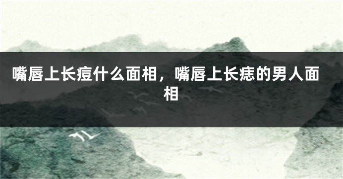 嘴唇上长痘什么面相，嘴唇上长痣的男人面相