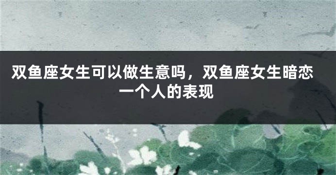 双鱼座女生可以做生意吗，双鱼座女生暗恋一个人的表现