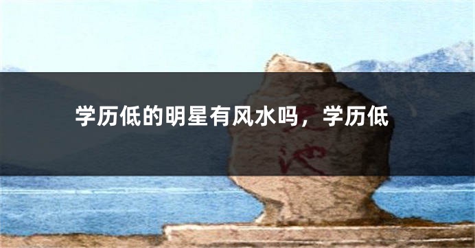 学历低的明星有风水吗，学历低
