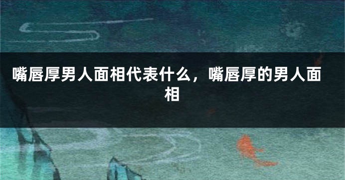 嘴唇厚男人面相代表什么，嘴唇厚的男人面相