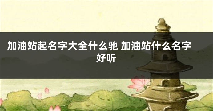 加油站起名字大全什么驰 加油站什么名字好听