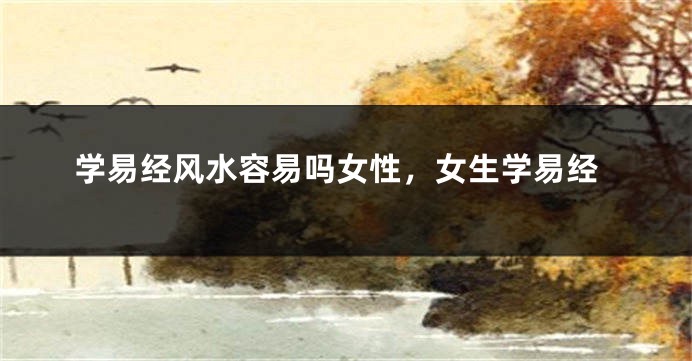学易经风水容易吗女性，女生学易经