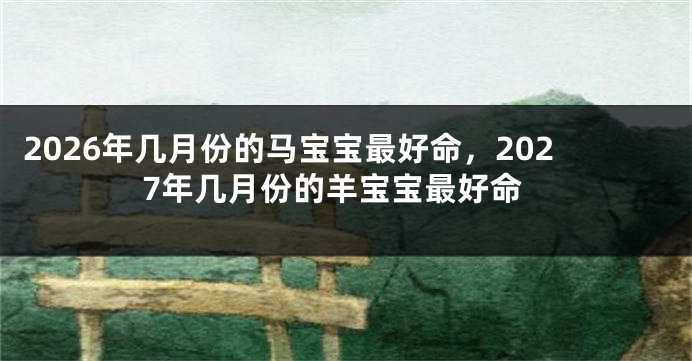 2026年几月份的马宝宝最好命,2027年几月份的羊宝宝最好命