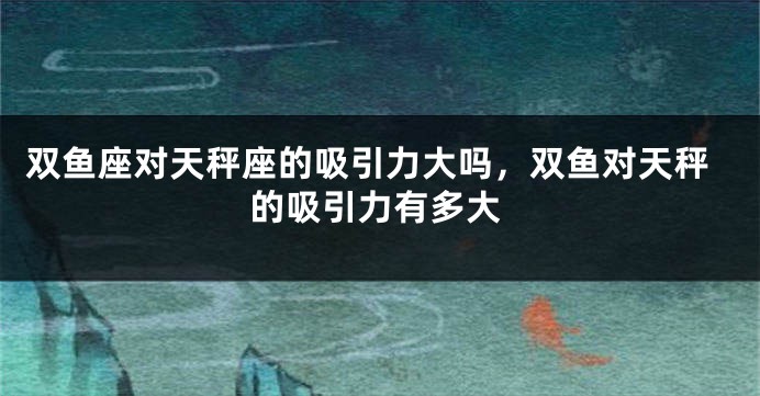 双鱼座对天秤座的吸引力大吗,双鱼对天秤的吸引力有多大