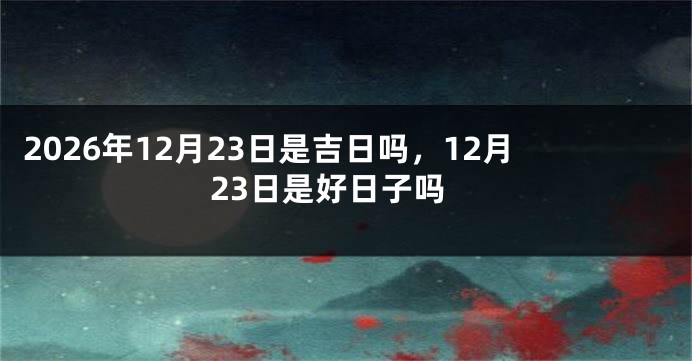 2026年12月23日是吉日吗,12月23日是好日子吗