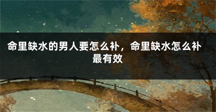 命里缺水的男人要怎么补，命里缺水怎么补最有效