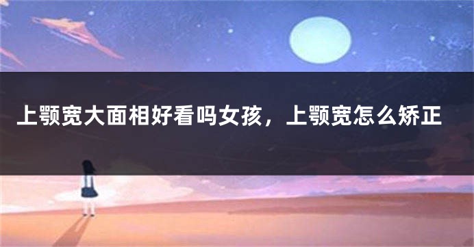 上颚宽大面相好看吗女孩，上颚宽怎么矫正