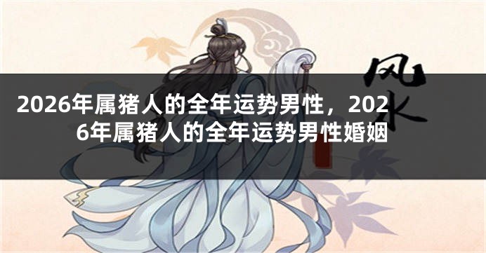2026年属猪人的全年运势男性，2026年属猪人的全年运势男性婚姻
