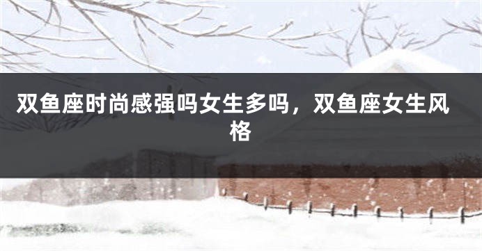 双鱼座时尚感强吗女生多吗，双鱼座女生风格