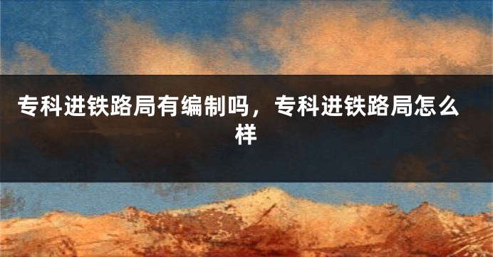 专科进铁路局有编制吗，专科进铁路局怎么样