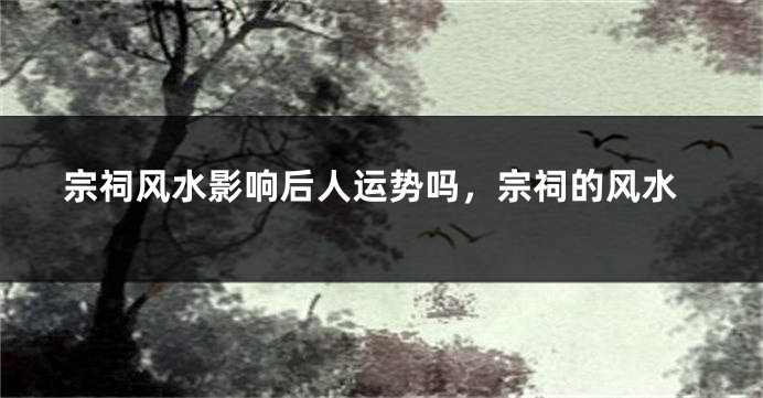 宗祠风水影响后人运势吗，宗祠的风水