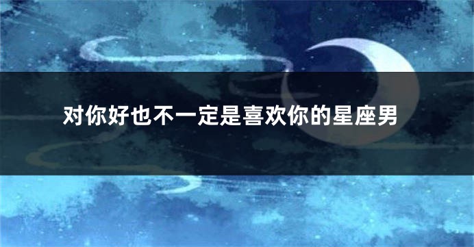 对你好也不一定是喜欢你的星座男