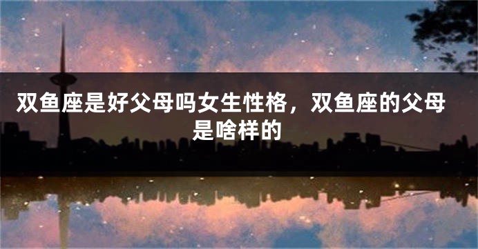 双鱼座是好父母吗女生性格,双鱼座的父母是啥样的