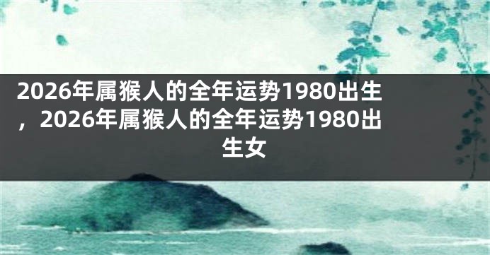 2026年属猴人的全年运势1980出生,2026年属猴人的全年运势1980出生女