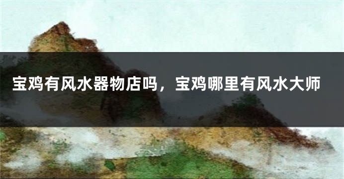 宝鸡有风水器物店吗，宝鸡哪里有风水大师