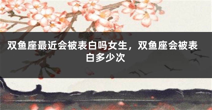 双鱼座最近会被表白吗女生,双鱼座会被表白多少次