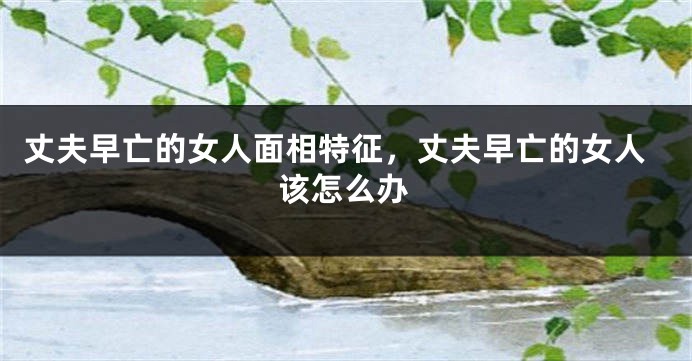 丈夫早亡的女人面相特征，丈夫早亡的女人该怎么办