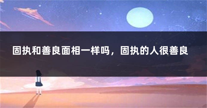 固执和善良面相一样吗，固执的人很善良