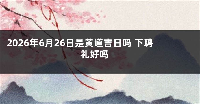 2026年6月26日是黄道吉日吗 下聘礼好吗