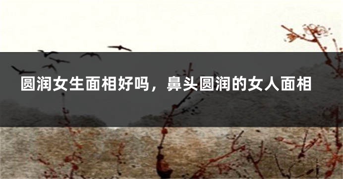 圆润女生面相好吗，鼻头圆润的女人面相