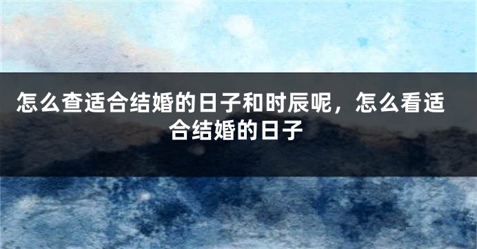 怎么查适合结婚的日子和时辰呢，怎么看适合结婚的日子