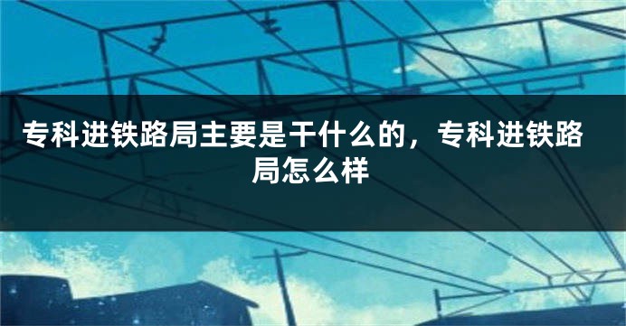 专科进铁路局主要是干什么的，专科进铁路局怎么样