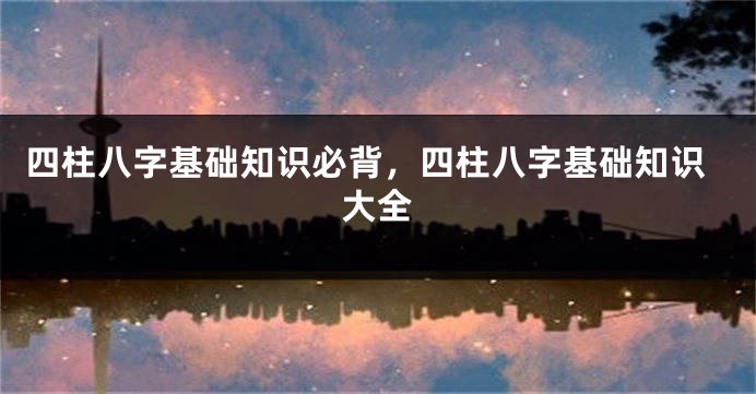 四柱八字基础知识必背，四柱八字基础知识大全