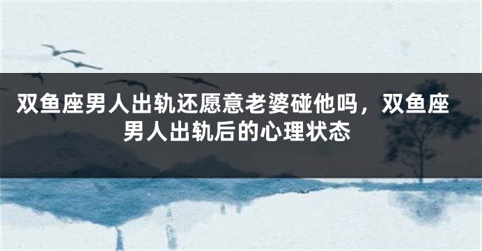 双鱼座男人出轨还愿意老婆碰他吗，双鱼座男人出轨后的心理状态