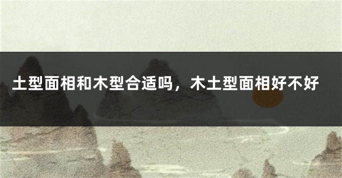 土型面相和木型合适吗，木土型面相好不好