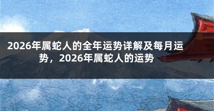 2026年属蛇人的全年运势详解及每月运势，2026年属蛇人的运势