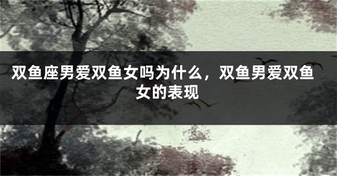 双鱼座男爱双鱼女吗为什么，双鱼男爱双鱼女的表现
