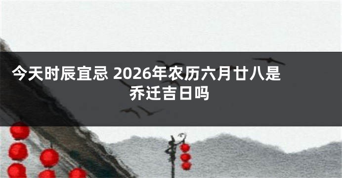 今天时辰宜忌 2026年农历六月廿八是乔迁吉日吗