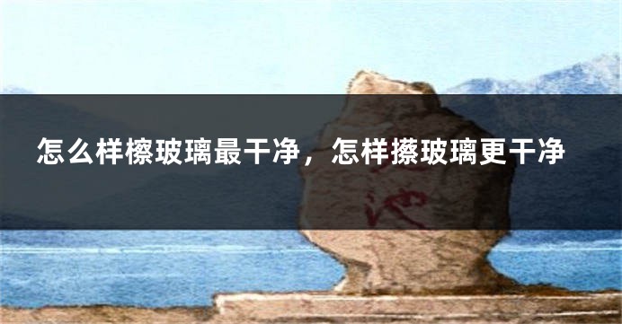 怎么样檫玻璃最干净,怎样攃玻璃更干净