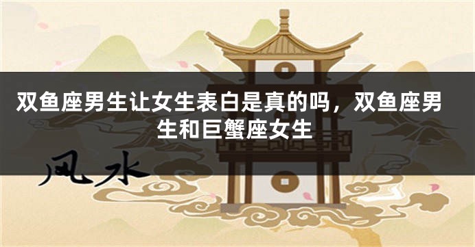 双鱼座男生让女生表白是真的吗,双鱼座男生和巨蟹座女生