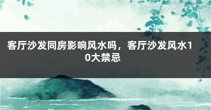 客厅沙发同房影响风水吗,客厅沙发风水10大禁忌