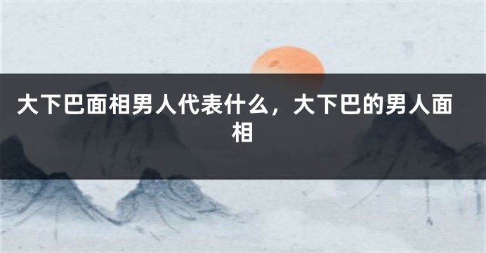 大下巴面相男人代表什么，大下巴的男人面相