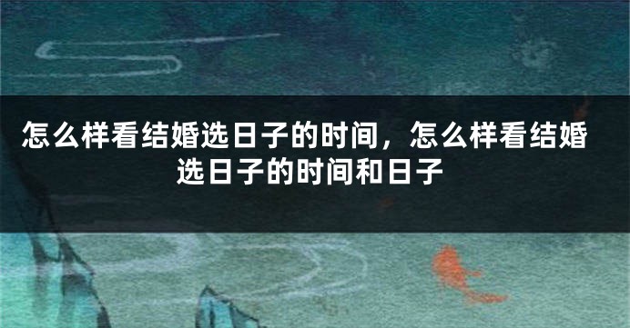 怎么样看结婚选日子的时间，怎么样看结婚选日子的时间和日子