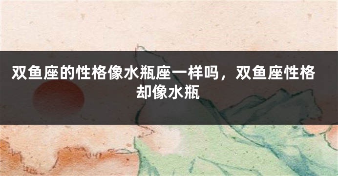 双鱼座的性格像水瓶座一样吗，双鱼座性格却像水瓶