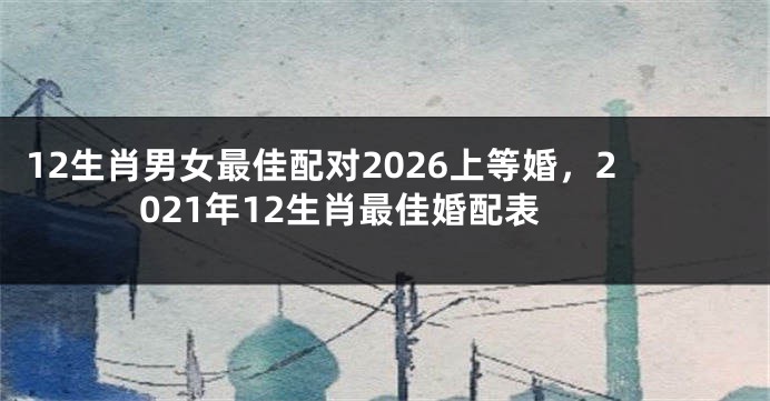 12生肖男女最佳配对2026上等婚,2021年12生肖最佳婚配表