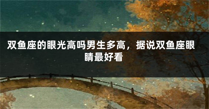 双鱼座的眼光高吗男生多高，据说双鱼座眼睛最好看