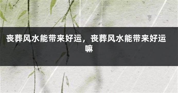 丧葬风水能带来好运，丧葬风水能带来好运嘛