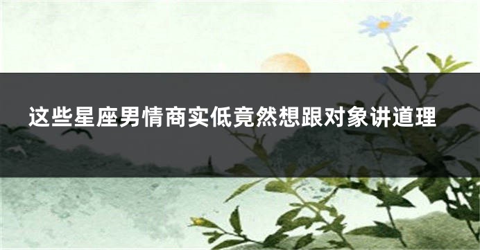 这些星座男情商实低竟然想跟对象讲道理