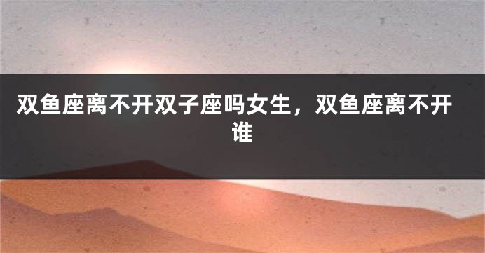 双鱼座离不开双子座吗女生,双鱼座离不开谁
