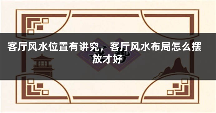 客厅风水位置有讲究,客厅风水布局怎么摆放才好