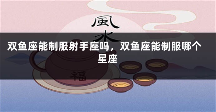双鱼座能制服射手座吗，双鱼座能制服哪个星座