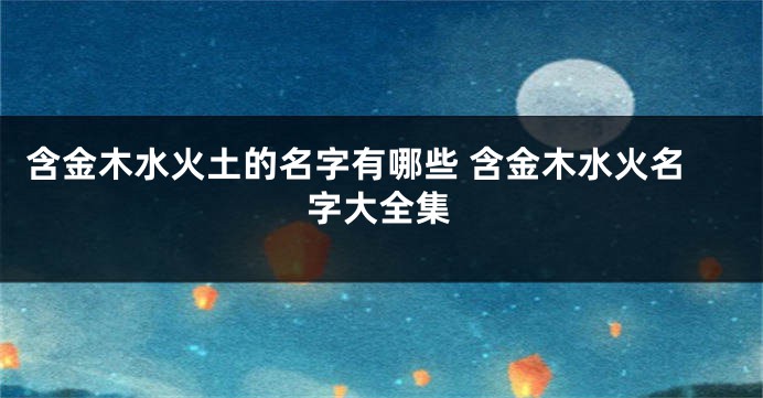 含金木水火土的名字有哪些 含金木水火名字大全集