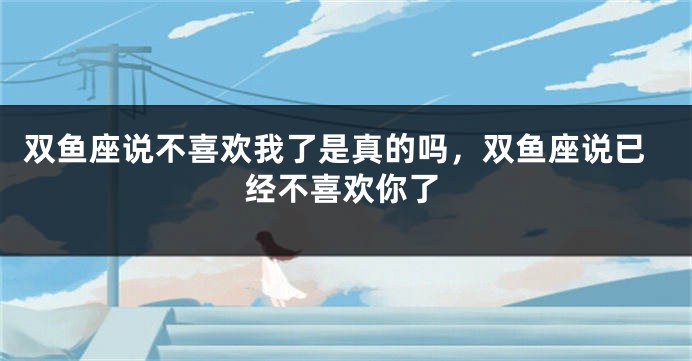 双鱼座说不喜欢我了是真的吗，双鱼座说已经不喜欢你了