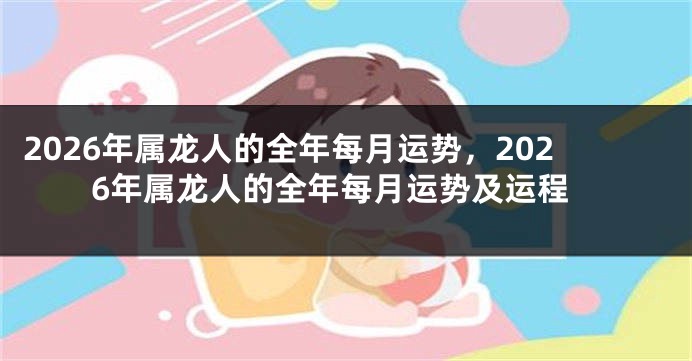 2026年属龙人的全年每月运势，2026年属龙人的全年每月运势及运程
