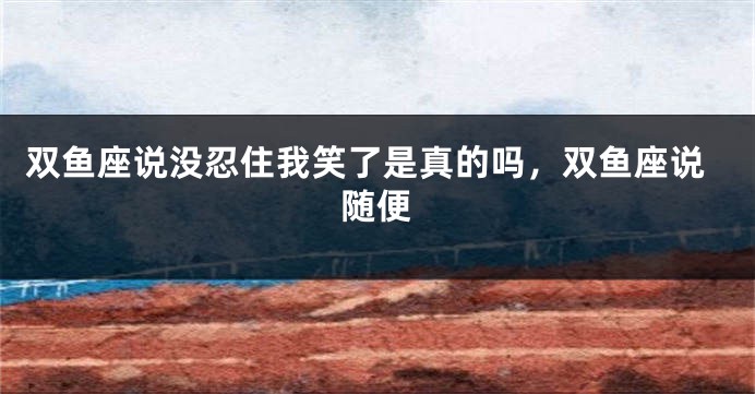 双鱼座说没忍住我笑了是真的吗，双鱼座说随便